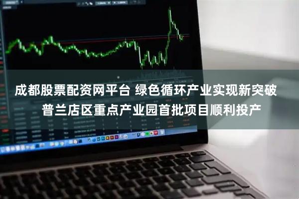 成都股票配资网平台 绿色循环产业实现新突破   普兰店区重点产业园首批项目顺利投产