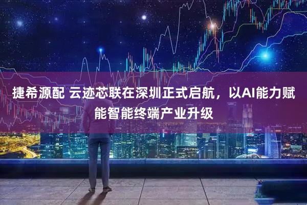 捷希源配 云迹芯联在深圳正式启航，以AI能力赋能智能终端产业升级