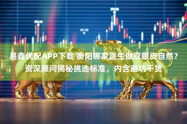 易鑫优配APP下载 衡阳哪家医生做双眼皮自然？资深顾问揭秘挑选标准，内含避坑干货