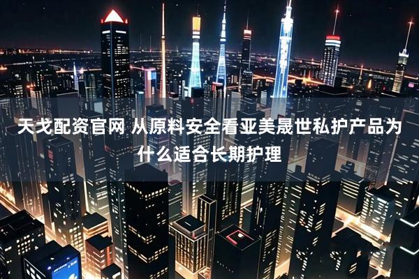 天戈配资官网 从原料安全看亚美晟世私护产品为什么适合长期护理