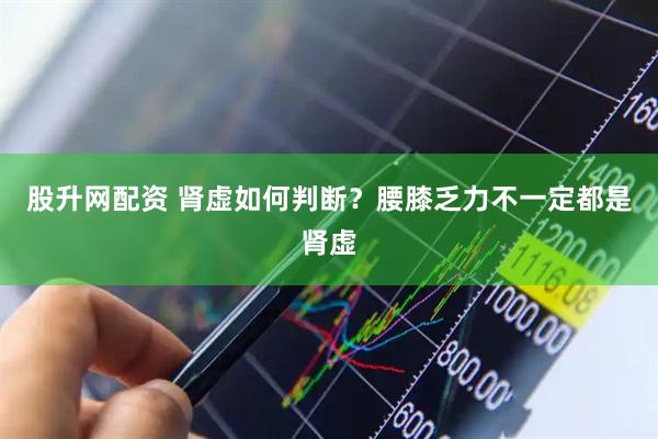 股升网配资 肾虚如何判断？腰膝乏力不一定都是肾虚