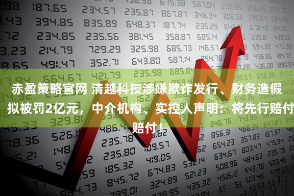赤盈策略官网 清越科技涉嫌欺诈发行、财务造假,拟被罚2亿元,中介机构、实控人声明:将先行赔付!