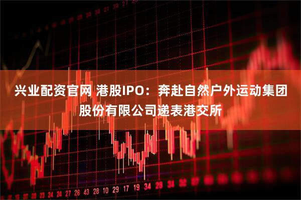 兴业配资官网 港股IPO：奔赴自然户外运动集团股份有限公司递表港交所