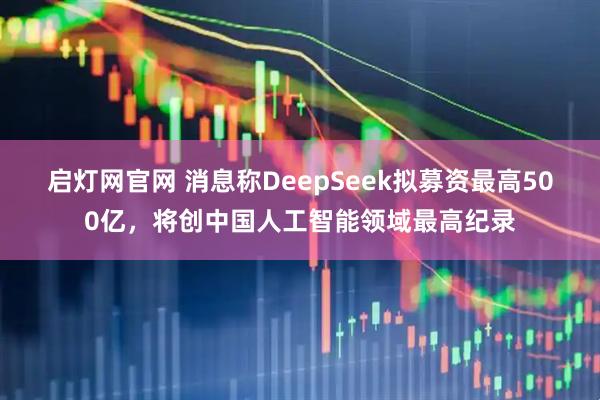 启灯网官网 消息称DeepSeek拟募资最高500亿，将创中国人工智能领域最高纪录