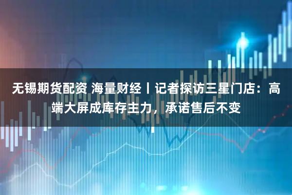 无锡期货配资 海量财经丨记者探访三星门店:高端大屏成库存主力,承诺售后不变