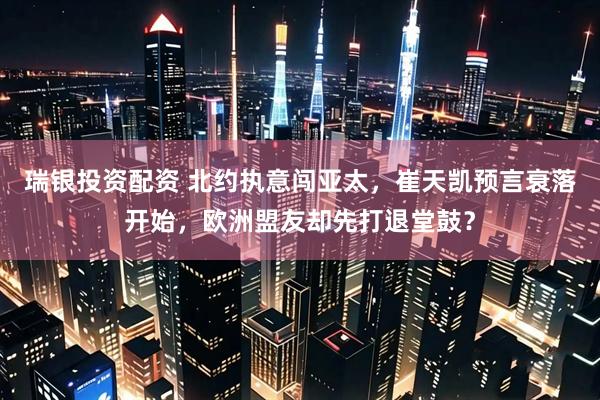瑞银投资配资 北约执意闯亚太，崔天凯预言衰落开始，欧洲盟友却先打退堂鼓？