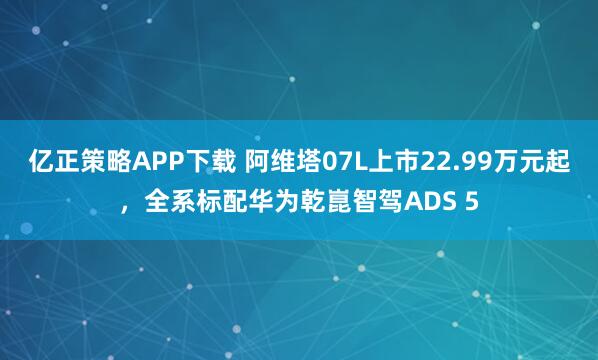 亿正策略APP下载 阿维塔07L上市22.99万元起，全系标配华为乾崑智驾ADS 5