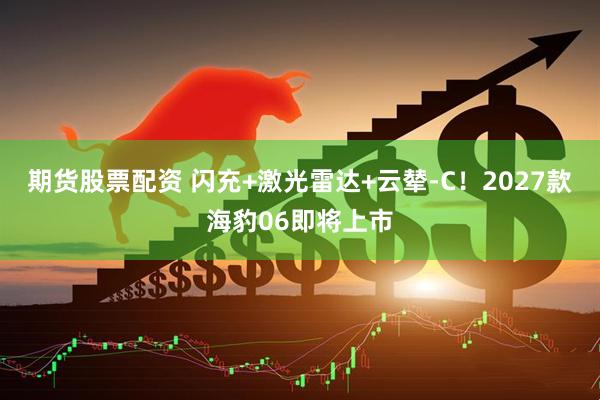 期货股票配资 闪充+激光雷达+云辇-C！2027款海豹06即将上市