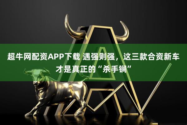 超牛网配资APP下载 遇强则强，这三款合资新车才是真正的“杀手锏”