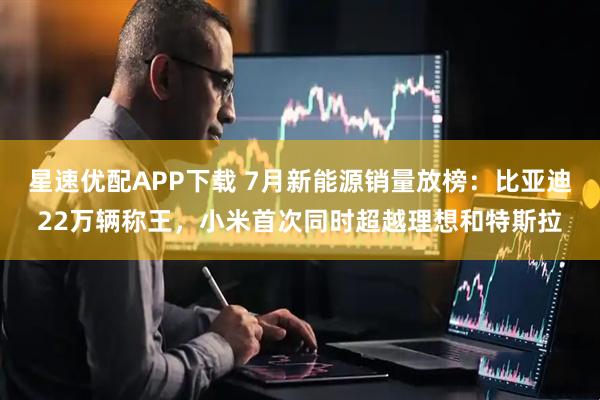 星速优配APP下载 7月新能源销量放榜：比亚迪22万辆称王，小米首次同时超越理想和特斯拉