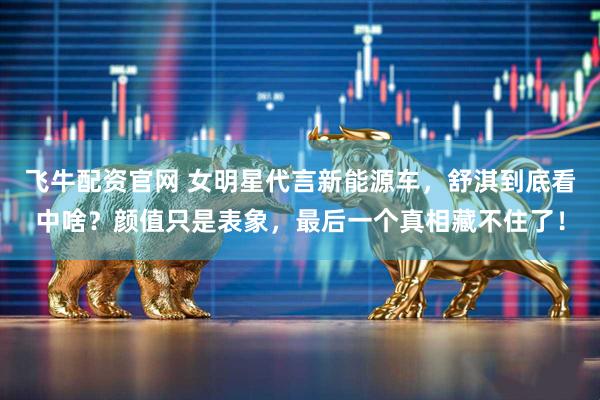 飞牛配资官网 女明星代言新能源车，舒淇到底看中啥？颜值只是表象，最后一个真相藏不住了！