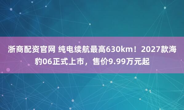 浙商配资官网 纯电续航最高630km！2027款海豹06正式上市，售价9.99万元起
