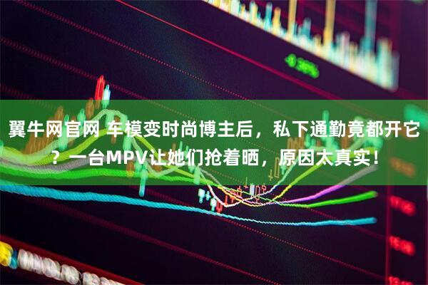 翼牛网官网 车模变时尚博主后，私下通勤竟都开它？一台MPV让她们抢着晒，原因太真实！