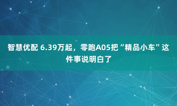 智慧优配 6.39万起，零跑A05把“精品小车”这件事说明白了