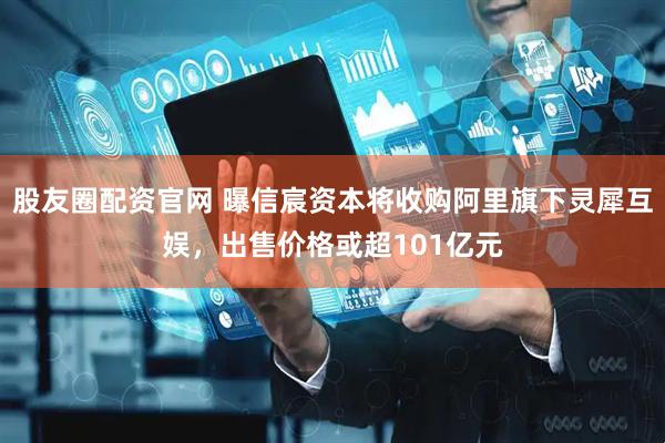 股友圈配资官网 曝信宸资本将收购阿里旗下灵犀互娱，出售价格或超101亿元