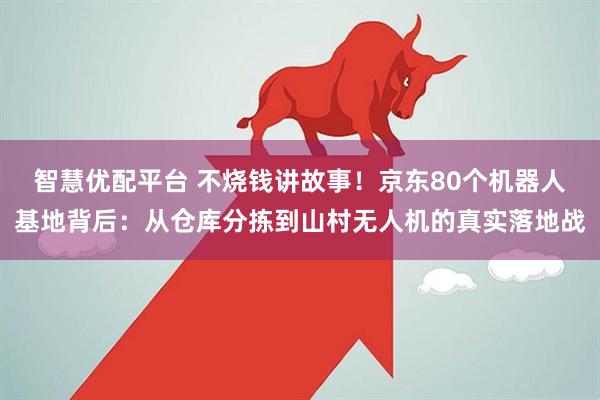 智慧优配平台 不烧钱讲故事！京东80个机器人基地背后：从仓库分拣到山村无人机的真实落地战