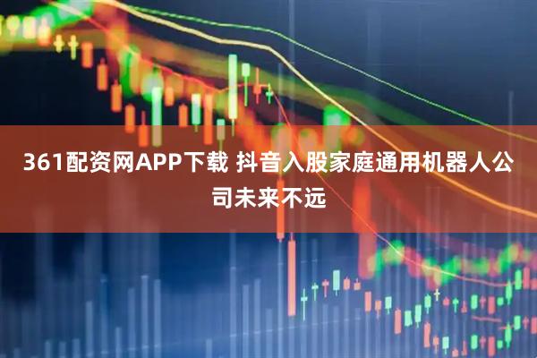 361配资网APP下载 抖音入股家庭通用机器人公司未来不远