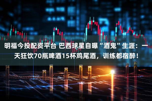 明福今投配资平台 巴西球星自曝“酒鬼”生涯：一天狂饮70瓶啤酒15杯鸡尾酒，训练都宿醉！