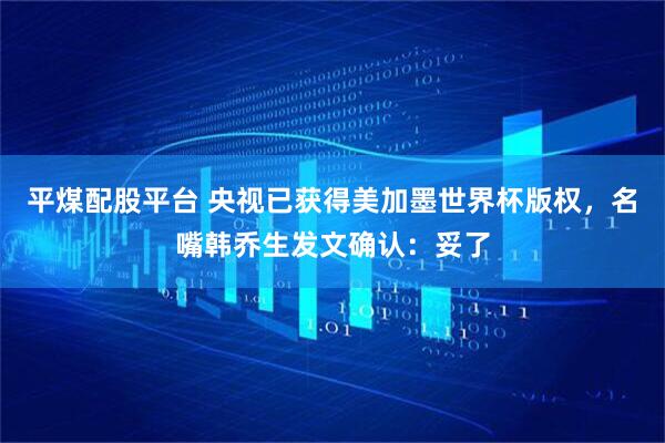 平煤配股平台 央视已获得美加墨世界杯版权，名嘴韩乔生发文确认：妥了