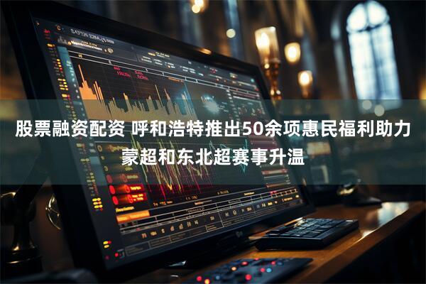 股票融资配资 呼和浩特推出50余项惠民福利助力蒙超和东北超赛事升温