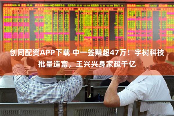 创同配资APP下载 中一签赚超47万！宇树科技批量造富，王兴兴身家超千亿