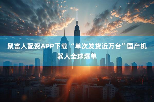 聚富人配资APP下载 “单次发货近万台”国产机器人全球爆单