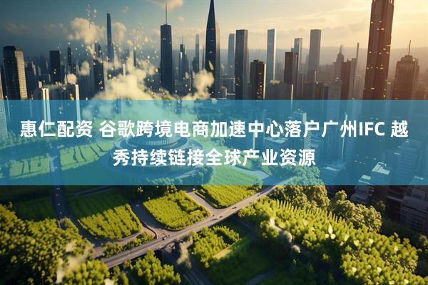 惠仁配资 谷歌跨境电商加速中心落户广州IFC 越秀持续链接全球产业资源