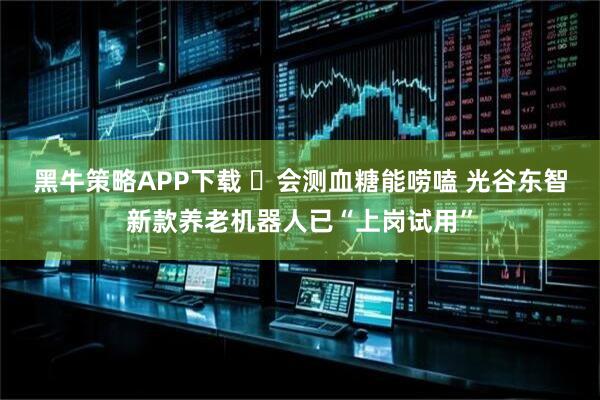 黑牛策略APP下载 ​会测血糖能唠嗑 光谷东智新款养老机器人已“上岗试用”
